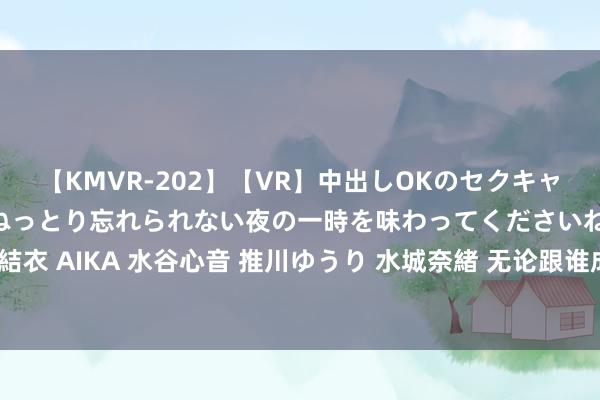 【KMVR-202】【VR】中出しOKのセクキャバにようこそ◆~濃密ねっとり忘れられない夜の一時を味わってくださいね◆~ 波多野結衣 AIKA 水谷心音 推川ゆうり 水城奈緒 无论跟谁成婚,女生都要记取这100个潜步骤
