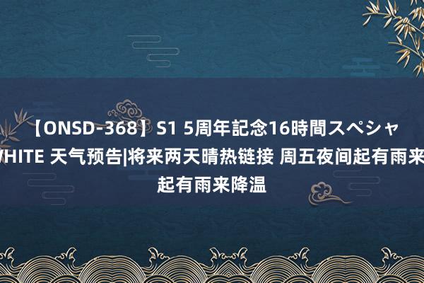 【ONSD-368】S1 5周年記念16時間スペシャル WHITE 天气预告|将来两天晴热链接 周五夜间起有雨来降温