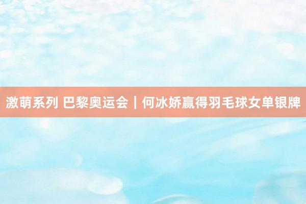 激萌系列 巴黎奥运会｜何冰娇赢得羽毛球女单银牌