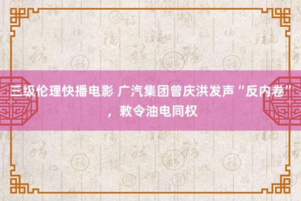 三级伦理快播电影 广汽集团曾庆洪发声“反内卷” ，敕令油电同权
