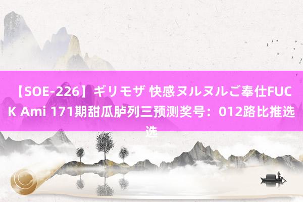 【SOE-226】ギリモザ 快感ヌルヌルご奉仕FUCK Ami 171期甜瓜胪列三预测奖号：012路比推选