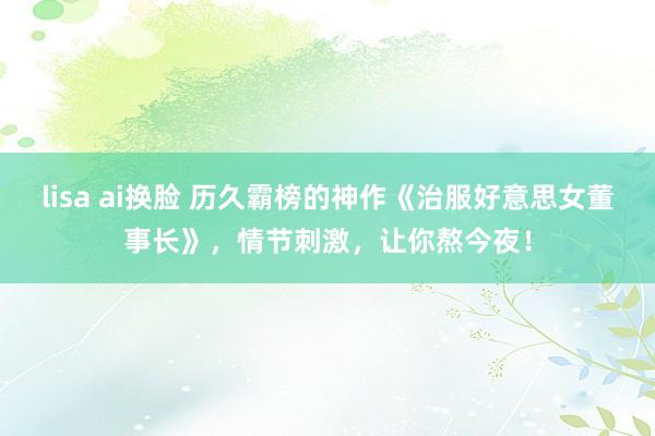 lisa ai换脸 历久霸榜的神作《治服好意思女董事长》，情节刺激，让你熬今夜！