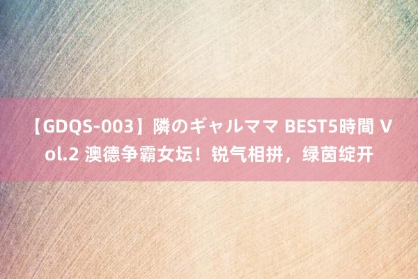 【GDQS-003】隣のギャルママ BEST5時間 Vol.2 澳德争霸女坛！锐气相拼，绿茵绽开