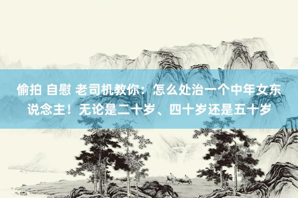 偷拍 自慰 老司机教你:怎么处治一个中年女东说念主!无论是二十岁、四十岁还是五十岁