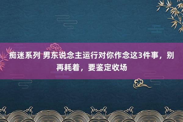 痴迷系列 男东说念主运行对你作念这3件事，别再耗着，要鉴定收场