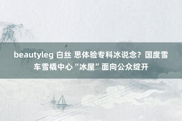 beautyleg 白丝 思体验专科冰说念？国度雪车雪橇中心“冰屋”面向公众绽开