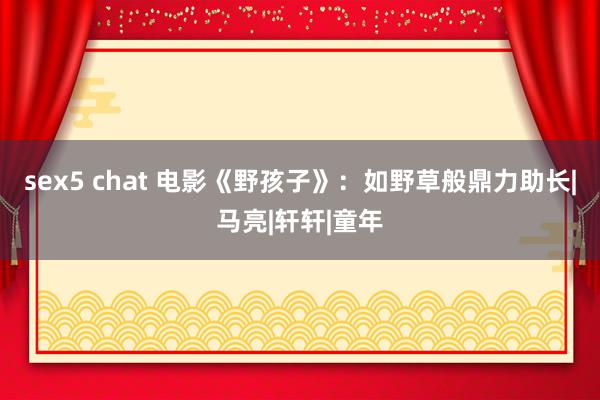 sex5 chat 电影《野孩子》：如野草般鼎力助长|马亮|轩轩|童年