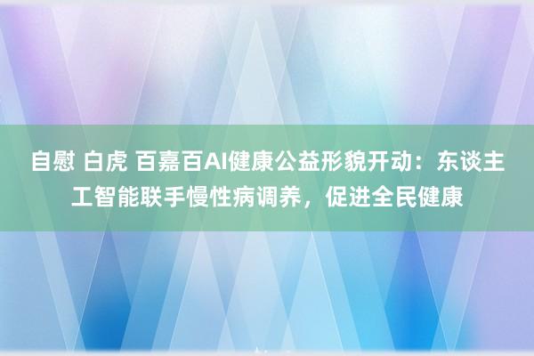 自慰 白虎 百嘉百AI健康公益形貌开动：东谈主工智能联手慢性病调养，促进全民健康