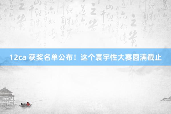 12ca 获奖名单公布！这个寰宇性大赛圆满截止