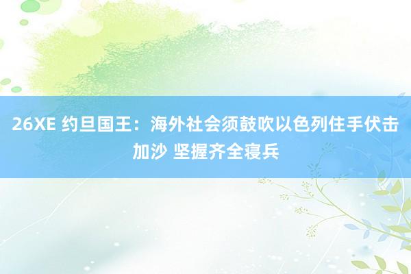26XE 约旦国王：海外社会须鼓吹以色列住手伏击加沙 坚握齐全寝兵