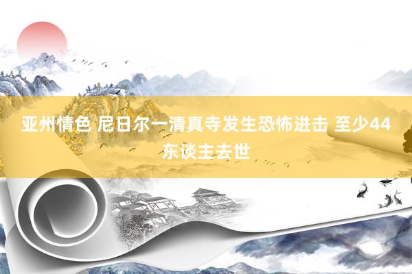 亚州情色 尼日尔一清真寺发生恐怖进击 至少44东谈主去世