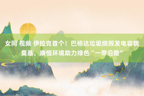 女同 视频 伊拉克首个！巴格达垃圾烧毁发电容貌奠基，康恒环境助力绿色“一带沿路”