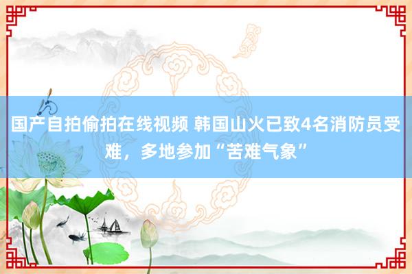 国产自拍偷拍在线视频 韩国山火已致4名消防员受难，多地参加“苦难气象”