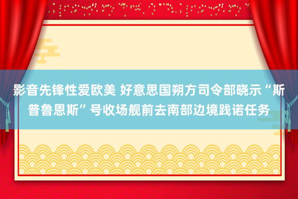 影音先锋性爱欧美 好意思国朔方司令部晓示“斯普鲁恩斯”号收场舰前去南部边境践诺任务