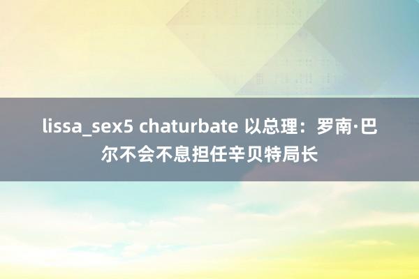 lissa_sex5 chaturbate 以总理：罗南·巴尔不会不息担任辛贝特局长