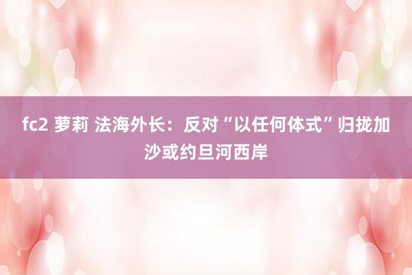 fc2 萝莉 法海外长：反对“以任何体式”归拢加沙或约旦河西岸