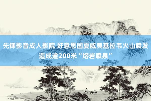 先锋影音成人影院 好意思国夏威夷基拉韦火山喷发造成逾200米“熔岩喷泉”
