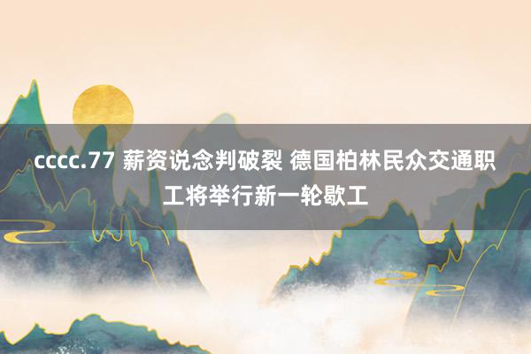 cccc.77 薪资说念判破裂 德国柏林民众交通职工将举行新一轮歇工