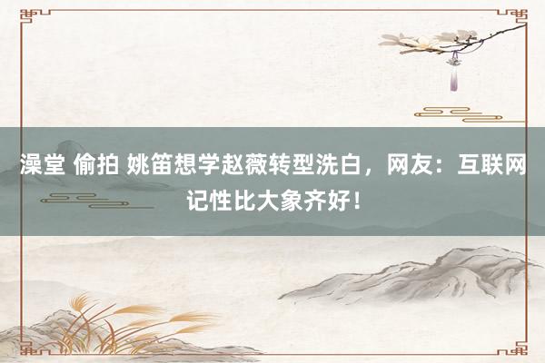 澡堂 偷拍 姚笛想学赵薇转型洗白，网友：互联网记性比大象齐好！