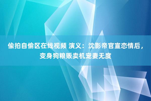 偸拍自偷区在线视频 演义：沈影帝官宣恋情后，变身狗粮贩卖机宠妻无度