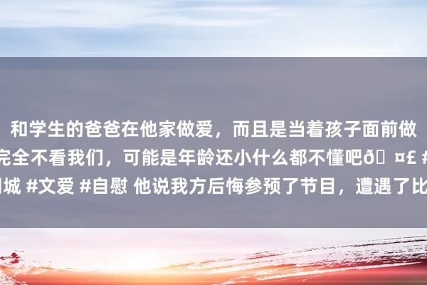 和学生的爸爸在他家做爱，而且是当着孩子面前做爱，太刺激了，孩子完全不看我们，可能是年龄还小什么都不懂吧🤣 #同城 #文爱 #自慰 他说我方后悔参预了节目，遭遇了比我方更“豪恣”的东说念主