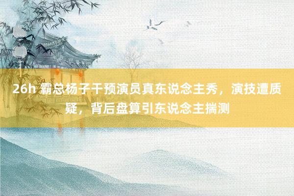 26h 霸总杨子干预演员真东说念主秀，演技遭质疑，背后盘算引东说念主揣测