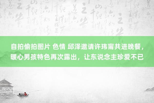 自拍偷拍图片 色情 邱泽邀请许玮甯共进晚餐，暖心男孩特色再次露出，让东说念主珍爱不已