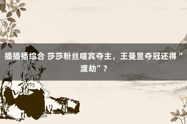 插插插综合 莎莎粉丝喧宾夺主，王曼昱夺冠还得“渡劫”？