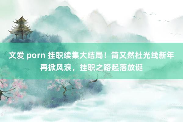 文爱 porn 挂职续集大结局！简又然杜光线新年再掀风浪，挂职之路起落放诞