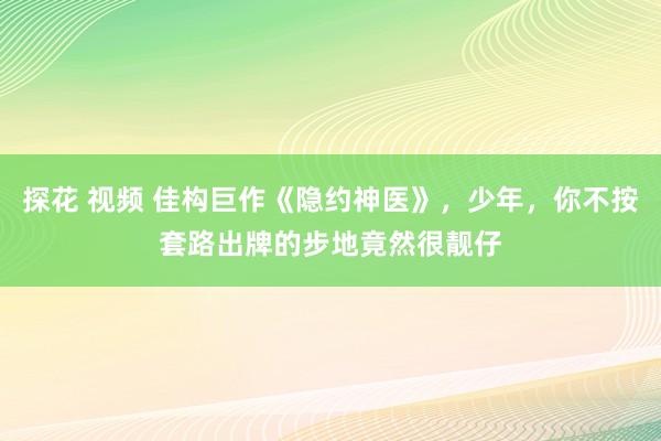 探花 视频 佳构巨作《隐约神医》，少年，你不按套路出牌的步地竟然很靓仔