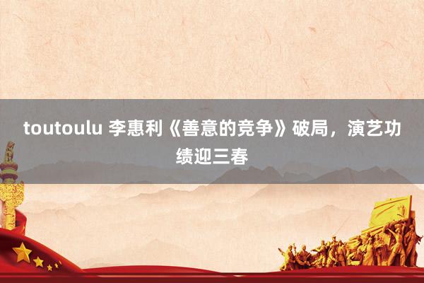 toutoulu 李惠利《善意的竞争》破局，演艺功绩迎三春