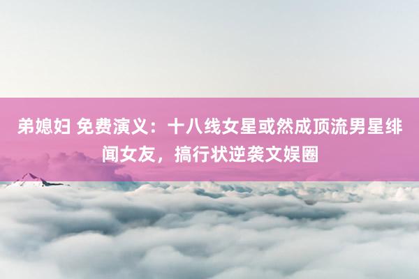 弟媳妇 免费演义：十八线女星或然成顶流男星绯闻女友，搞行状逆袭文娱圈