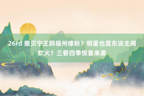 26rd 撒贝宁王鸥福州嗦粉？明星也爱东谈主间炊火？三餐四季惊喜来袭