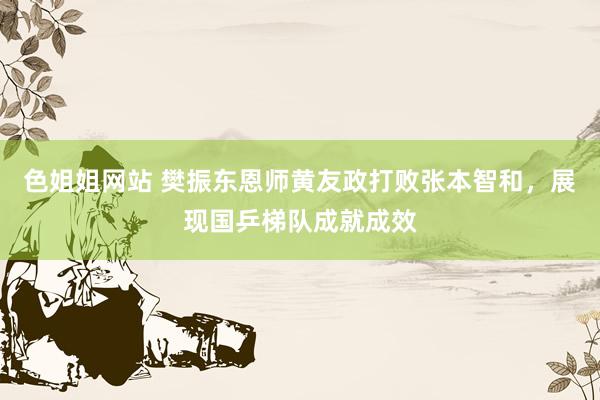 色姐姐网站 樊振东恩师黄友政打败张本智和，展现国乒梯队成就成效