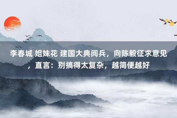 李春城 姐妹花 建国大典阅兵，向陈毅征求意见，直言：别搞得太复杂，越简便越好