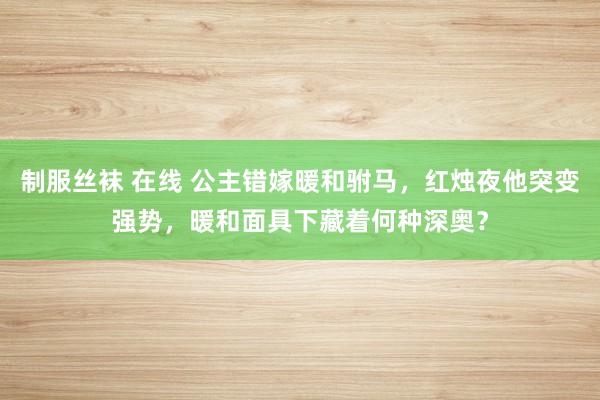 制服丝袜 在线 公主错嫁暖和驸马，红烛夜他突变强势，暖和面具下藏着何种深奥？