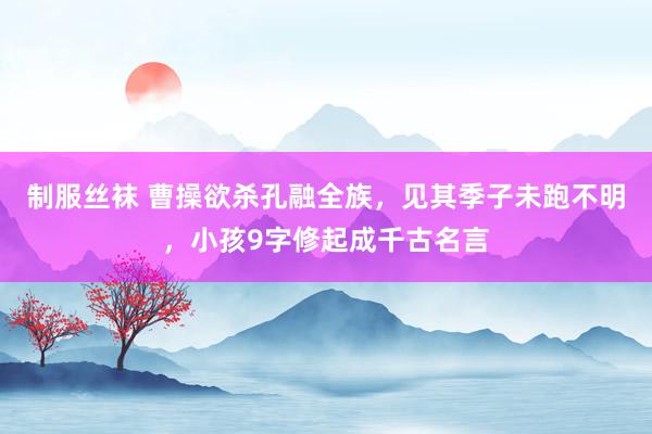 制服丝袜 曹操欲杀孔融全族，见其季子未跑不明，小孩9字修起成千古名言