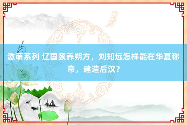 激萌系列 辽国颐养朔方，刘知远怎样能在华夏称帝，建造后汉？