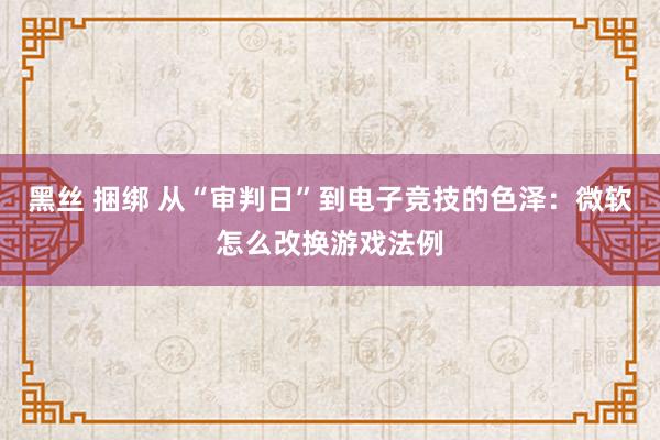 黑丝 捆绑 从“审判日”到电子竞技的色泽：微软怎么改换游戏法例