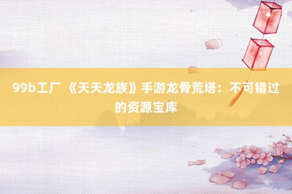 99b工厂 《天天龙族》手游龙骨荒塔：不可错过的资源宝库