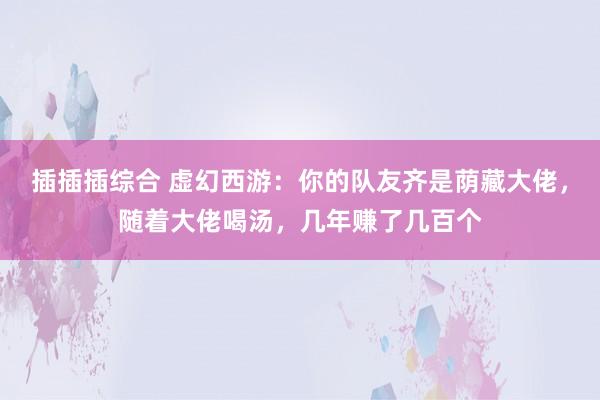 插插插综合 虚幻西游：你的队友齐是荫藏大佬，随着大佬喝汤，几年赚了几百个