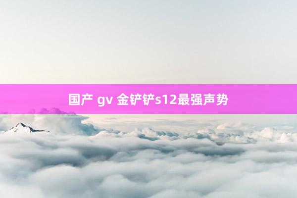 国产 gv 金铲铲s12最强声势
