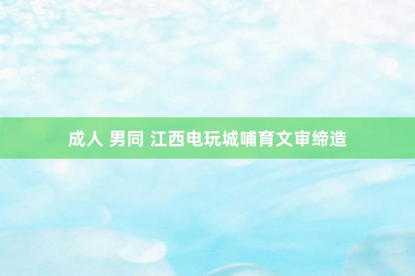 成人 男同 江西电玩城哺育文审缔造