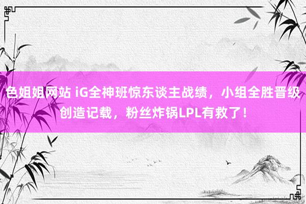 色姐姐网站 iG全神班惊东谈主战绩，小组全胜晋级创造记载，粉丝炸锅LPL有救了！