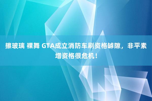 擦玻璃 裸舞 GTA成立消防车刷资格罅隙，非平素增资格很危机！