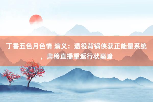 丁香五色月色情 演义：退役背锅侠获正能量系统，肃穆直播重返行状巅峰