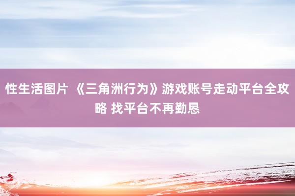 性生活图片 《三角洲行为》游戏账号走动平台全攻略 找平台不再勤恳
