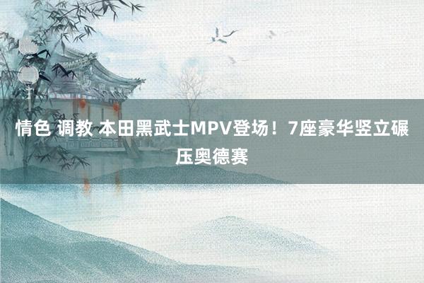 情色 调教 本田黑武士MPV登场！7座豪华竖立碾压奥德赛