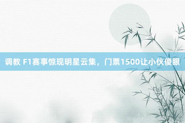 调教 F1赛事惊现明星云集，门票1500让小伙傻眼