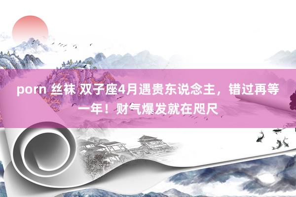 porn 丝袜 双子座4月遇贵东说念主，错过再等一年！财气爆发就在咫尺